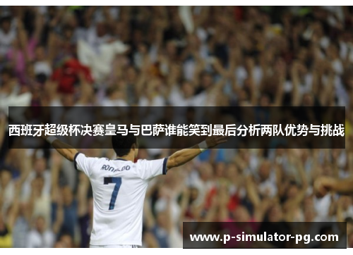 西班牙超级杯决赛皇马与巴萨谁能笑到最后分析两队优势与挑战