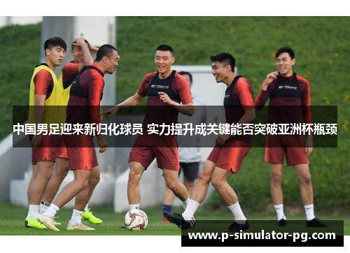 中国男足迎来新归化球员 实力提升成关键能否突破亚洲杯瓶颈