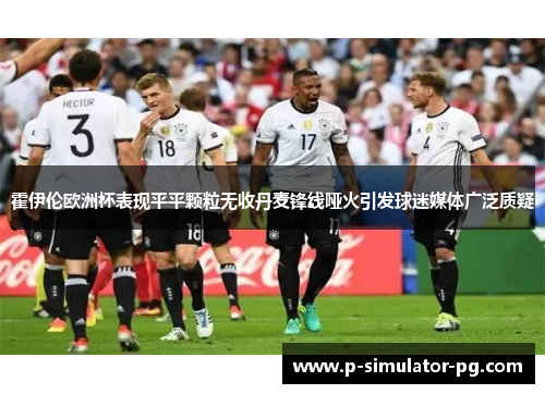 霍伊伦欧洲杯表现平平颗粒无收丹麦锋线哑火引发球迷媒体广泛质疑