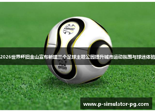 2026世界杯旧金山宣布新建三个足球主题公园提升城市运动氛围与球迷体验